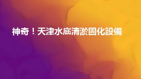 神奇！天津水底清淤固化設備：解開海底秘密！